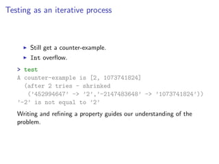 Testing as an iterative process



       Still get a counter-example.
       Int overﬂow.
   > test
   A counter-example is [2, 1073741824]
     (after 2 tries - shrinked
      (’452994647’ -> ’2’,’-2147483648’ -> ’1073741824’))
   ’-2’ is not equal to ’2’
   Writing and reﬁning a property guides our understanding of the
   problem.
 