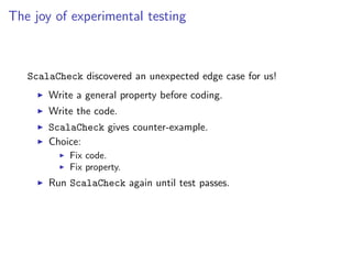 The joy of experimental testing



   ScalaCheck discovered an unexpected edge case for us!
       Write a general property before coding.
       Write the code.
       ScalaCheck gives counter-example.
       Choice:
           Fix code.
           Fix property.
       Run ScalaCheck again until test passes.
 
