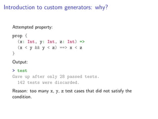 Introduction to custom generators: why?


   Attempted property:
   prop {
     (x: Int, y: Int, z: Int) =>
     (x < y && y < z) ==> x < z
   }
   Output:
   > test
   Gave up after only 28 passed tests.
     142 tests were discarded.
   Reason: too many x, y, z test cases that did not satisfy the
   condition.
 