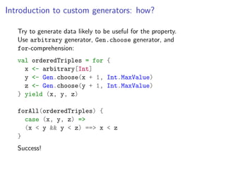 Introduction to custom generators: how?

   Try to generate data likely to be useful for the property.
   Use arbitrary generator, Gen.choose generator, and
   for-comprehension:
   val orderedTriples = for {
     x <- arbitrary[Int]
     y <- Gen.choose(x + 1, Int.MaxValue)
     z <- Gen.choose(y + 1, Int.MaxValue)
   } yield (x, y, z)

   forAll(orderedTriples) {
     case (x, y, z) =>
     (x < y && y < z) ==> x < z
   }
   Success!
 