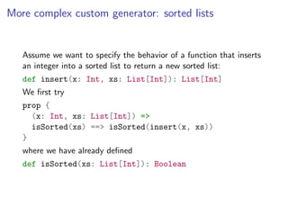 More complex custom generator: sorted lists


   Assume we want to specify the behavior of a function that inserts
   an integer into a sorted list to return a new sorted list:
   def insert(x: Int, xs: List[Int]): List[Int]
   We ﬁrst try
   prop {
     (x: Int, xs: List[Int]) =>
     isSorted(xs) ==> isSorted(insert(x, xs))
   }
   where we have already deﬁned
   def isSorted(xs: List[Int]): Boolean
 