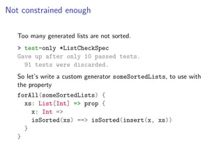 Not constrained enough

   Too many generated lists are not sorted.
   > test-only *ListCheckSpec
   Gave up after only 10 passed tests.
     91 tests were discarded.
   So let’s write a custom generator someSortedLists, to use with
   the property
   forAll(someSortedLists) {
     xs: List[Int] => prop {
       x: Int =>
       isSorted(xs) ==> isSorted(insert(x, xs))
     }
   }
 
