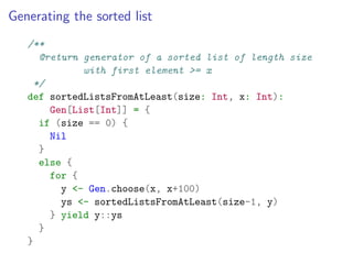 Generating the sorted list
   /**
      @return generator of a sorted list of length size
              with first element >= x
     */
   def sortedListsFromAtLeast(size: Int, x: Int):
        Gen[List[Int]] = {
      if (size == 0) {
        Nil
      }
      else {
        for {
          y <- Gen.choose(x, x+100)
          ys <- sortedListsFromAtLeast(size-1, y)
        } yield y::ys
      }
   }
 