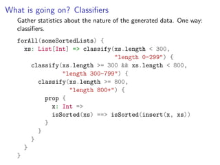 What is going on? Classiﬁers
   Gather statistics about the nature of the generated data. One way:
   classiﬁers.
   forAll(someSortedLists) {
     xs: List[Int] => classify(xs.length < 300,
                               "length 0-299") {
       classify(xs.length >= 300 && xs.length < 800,
                "length 300-799") {
         classify(xs.length >= 800,
                  "length 800+") {
           prop {
             x: Int =>
             isSorted(xs) ==> isSorted(insert(x, xs))
           }
         }
       }
     }
   }
 