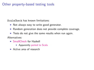 Other property-based testing tools



   ScalaCheck has known limitations:
       Not always easy to write good generator.
       Random generation does not provide complete coverage.
       Tests do not give the same results when run again.
   Alternatives:
        SmallCheck for Haskell
            Apparently ported to Scala
       Active area of research
 