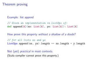 Theorem proving


   Example: list append
   // Given an implementation in ListOps of:
   def append[A](xs: List[A], ys: List[A]): List[A]

   How prove this property without a shadow of a doubt?
   // for all lists xs and ys
   ListOps.append(xs, ys).length == xs.length + y.length

   Not (yet) practical in most contexts.
   (Scala compiler cannot prove this property.)
 