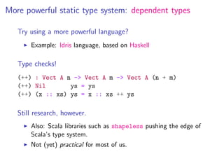 More powerful static type system: dependent types

   Try using a more powerful language?
       Example: Idris language, based on Haskell

   Type checks!
   (++) : Vect A n -> Vect A m -> Vect A (n + m)
   (++) Nil       ys = ys
   (++) (x :: xs) ys = x :: xs ++ ys

   Still research, however.
       Also: Scala libraries such as shapeless pushing the edge of
       Scala’s type system.
       Not (yet) practical for most of us.
 