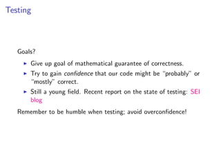 Testing



   Goals?
       Give up goal of mathematical guarantee of correctness.
       Try to gain conﬁdence that our code might be “probably” or
       “mostly” correct.
       Still a young ﬁeld. Recent report on the state of testing: SEI
       blog
   Remember to be humble when testing; avoid overconﬁdence!
 