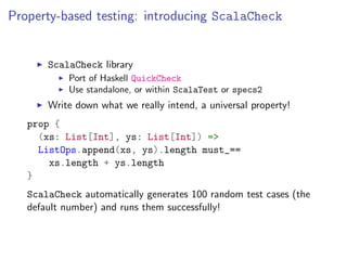 Property-based testing: introducing ScalaCheck


       ScalaCheck library
           Port of Haskell QuickCheck
           Use standalone, or within ScalaTest or specs2
       Write down what we really intend, a universal property!
   prop {
     (xs: List[Int], ys: List[Int]) =>
     ListOps.append(xs, ys).length must_==
       xs.length + ys.length
   }
   ScalaCheck automatically generates 100 random test cases (the
   default number) and runs them successfully!
 