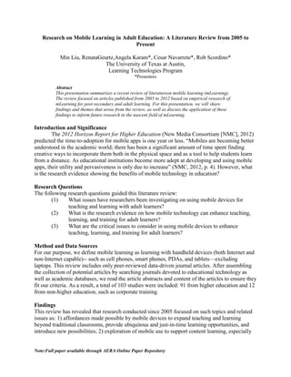 Note:Full paper available through AERA Online Paper Repository
Research on Mobile Learning in Adult Education: A Literature Review from 2005 to
Present
Min Liu, RenataGeurtz,Angela Karam*, Cesar Navarrete*, Rob Scordino*
The University of Texas at Austin,
Learning Technologies Program
*Presenters
Abstract
This presentation summarizes a recent review of literatureon mobile learning (mLearning).
The review focused on articles published from 2005 to 2012 based on empirical research of
mLearning for post-secondary and adult learning. For this presentation, we will share
findings and themes that arose from the review, as well as discuss the application of these
findings to inform future research in the nascent field of mLearning.
Introduction and Significance
The 2012 Horizon Report for Higher Education (New Media Consortium [NMC], 2012)
predicted the time-to-adoption for mobile apps is one year or less. “Mobiles are becoming better
understood in the academic world; there has been a significant amount of time spent finding
creative ways to incorporate them both in the physical space and as a tool to help students learn
from a distance. As educational institutions become more adept at developing and using mobile
apps, their utility and pervasiveness is only due to increase” (NMC, 2012, p. 4). However, what
is the research evidence showing the benefits of mobile technology in education?
Research Questions
The following research questions guided this literature review:
(1) What issues have researchers been investigating on using mobile devices for
teaching and learning with adult learners?
(2) What is the research evidence on how mobile technology can enhance teaching,
learning, and training for adult learners?
(3) What are the critical issues to consider in using mobile devices to enhance
teaching, learning, and training for adult learners?
Method and Data Sources
For our purpose, we define mobile learning as learning with handheld devices (both Internet and
non-Internet capable)-- such as cell phones, smart phones, PDAs, and tablets—excluding
laptops. This review includes only peer-reviewed data-driven journal articles. After assembling
the collection of potential articles by searching journals devoted to educational technology as
well as academic databases, we read the article abstracts and content of the articles to ensure they
fit our criteria. As a result, a total of 103 studies were included: 91 from higher education and 12
from non-higher education, such as corporate training.
Findings
This review has revealed that research conducted since 2005 focused on such topics and related
issues as: 1) affordances made possible by mobile devices to expand teaching and learning
beyond traditional classrooms, provide ubiquitous and just-in-time learning opportunities, and
introduce new possibilities; 2) exploration of mobile use to support content learning, especially
 