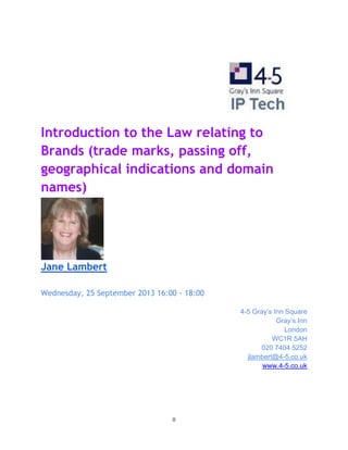 0
Introduction to the Law relating to
Brands (trade marks, passing off,
geographical indications and domain
names)
Jane Lambert
Wednesday, 25 September 2013 16:00 - 18:00
4-5 Gray’s Inn Square
Gray’s Inn
London
WC1R 5AH
020 7404 5252
jlambert@4-5.co.uk
www.4-5.co.uk
 