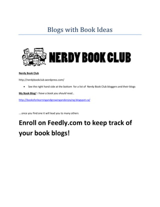 Blogs with Book Ideas

Nerdy Book Club
http://nerdybookclub.wordpress.com/


See the right hand side at the bottom for a list of Nerdy Book Club bloggers and their blogs

My Book Blog! I have a book you should read…
http://booksforlearningandgrowingandenjoying.blogspot.ca/

….once you find one it will lead you to many others

Enroll on Feedly.com to keep track of
your book blogs!

 
