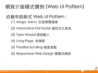 網頁介面模式慣例 (Web UI Pattern)	
近幾年的新式 Web UI Pattern：	
(1)  Mega Menu 巨型導覽選單	
(2)  Informative Fat Footer 資訊式大頁尾	
(3)  Type Ahead 提前輸入	
(4)  Long Page 長網頁	
(5)  Parallax Scrolling 視差滾動	
(6)  Responsive Web Design 響應式網頁	

悠識數位顧問有限公司 UserXper Digital Consulting Co., Ltd.
	

21

 