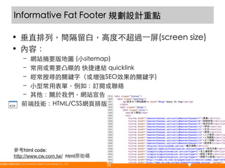 Informative Fat Footer 規劃設計重點	
•  垂直排列，間隔留白，高度不超過⼀一屏(screen size)	
•  內容：	
–  網站摘要版地圖 (小sitemap)	
–  常用或需要凸顯的 快捷連結 quicklink	
–  經常搜尋的關鍵字（或增強SEO效果的關鍵字)	
–  小型常用表單，例如：訂閱或聯絡	
–  其他：關於我們，網站宣告	
前端技術：HTML/CSS網頁排版	

	

參考html code:
http://www.cw.com.tw/ html原始碼
悠識數位顧問有限公司 UserXper Digital Consulting Co., Ltd.
	

34

 