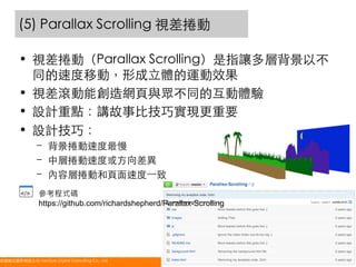 (5) Parallax Scrolling 視差捲動	
•  視差捲動（Parallax Scrolling）是指讓多層背景以不
同的速度移動，形成立體的運動效果	
•  視差滾動能創造網頁與眾不同的互動體驗	
•  設計重點：講故事比技巧實現更重要	
•  設計技巧：	
–  背景捲動速度最慢	
–  中層捲動速度或方向差異	
–  內容層捲動和頁面速度⼀一致	
參考程式碼
https://github.com/richardshepherd/Parallax-Scrolling

悠識數位顧問有限公司 UserXper Digital Consulting Co., Ltd.
	

47

 