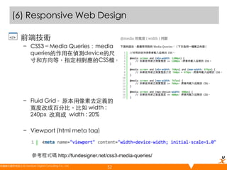 (6) Responsive Web Design 	
•  前端技術	
–  CSS3 – Media Queries：media
queries的作用在偵測device的尺
寸和方向等，指定相對應的CSS檔。	
	
	
	
	
–  Fluid Grid - 原本用像素去定義的
寬度改成百分比。比如 width :
240px 改寫成 width : 20%	
–  Viewport (html meta tag)	
	
參考程式碼 http://fundesigner.net/css3-media-queries/
悠識數位顧問有限公司 UserXper Digital Consulting Co., Ltd.
	

52

 