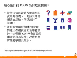 精心設計的	
 ICON 為何放棄使用？	
•  設計決策以當時所能得到的
資訊為基礎。⼀一開始只能仰
賴過去經驗，所以設計了
icon。	
•  後來經過user testing發現，
問題出在網頁介面及導覽設
計，也發現 icon不會幫助使
用者更容易記憶。改成更易
辨識的字體及排版。	

http://digital.cabinetoffice.gov.uk/2013/06/18/retiring-our-icons/

悠識數位顧問有限公司 UserXper Digital Consulting Co., Ltd.
	

83

 