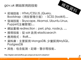 gov.uk 網站採用的技術	
•  前端技術：HTML/CSS/JS, jQuery,
Bootstrap（用在管理介面），SCSS (toolkit)…	
•  後端技術：Skyscape, Akamai, Ubuntu Linux,
Puppet(主機管理)…	
•  網站重導 redirection：perl, php, node.js, …	
•  搜尋技術：從 solr 改用 elasticsearch	
•  應用程式： RoR…	
•  資料庫：主要採用 MongoDB, 少量採用MySQL,
PostgresDB	
•  其他：包含監測，記錄，警示等技術..	
http://digital.cabinetoffice.gov.uk/govuk-launch-colophon/
悠識數位顧問有限公司 UserXper Digital Consulting Co., Ltd.
	

87

 