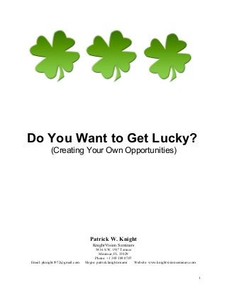 Do You Want to Get Lucky?
(Creating Your Own Opportunities)
Patrick W. Knight
KnightVision Seminars
5436 S.W. 191st
Terrace
Miramar, FL 33029
Phone: +1 305 389 0707
Email: pknight1972@gmail.com Skype: patrick.knight.miami Website: www.knightvisionseminars.com
1
 