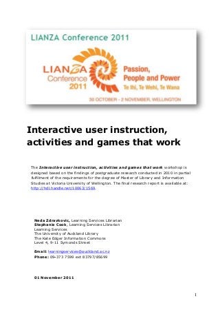 1
Interactive user instruction,
activities and games that work
The Interactive user instruction, activities and games that work workshop is
designed based on the findings of postgraduate research conducted in 2010 in partial
fulfilment of the requirements for the degree of Master of Library and Information
Studies at Victoria University of Wellington. The final research report is available at:
http://hdl.handle.net/10063/1569.
Neda Zdravkovic, Learning Services Librarian
Stephanie Cook, Learning Services Librarian
Learning Services
The University of Auckland Library
The Kate Edger Information Commons
Level 4, 9-11 Symonds Street
Email: learningservices@auckland.ac.nz
Phone: 09-373 7599 ext 83797/85699
01 November 2011
 