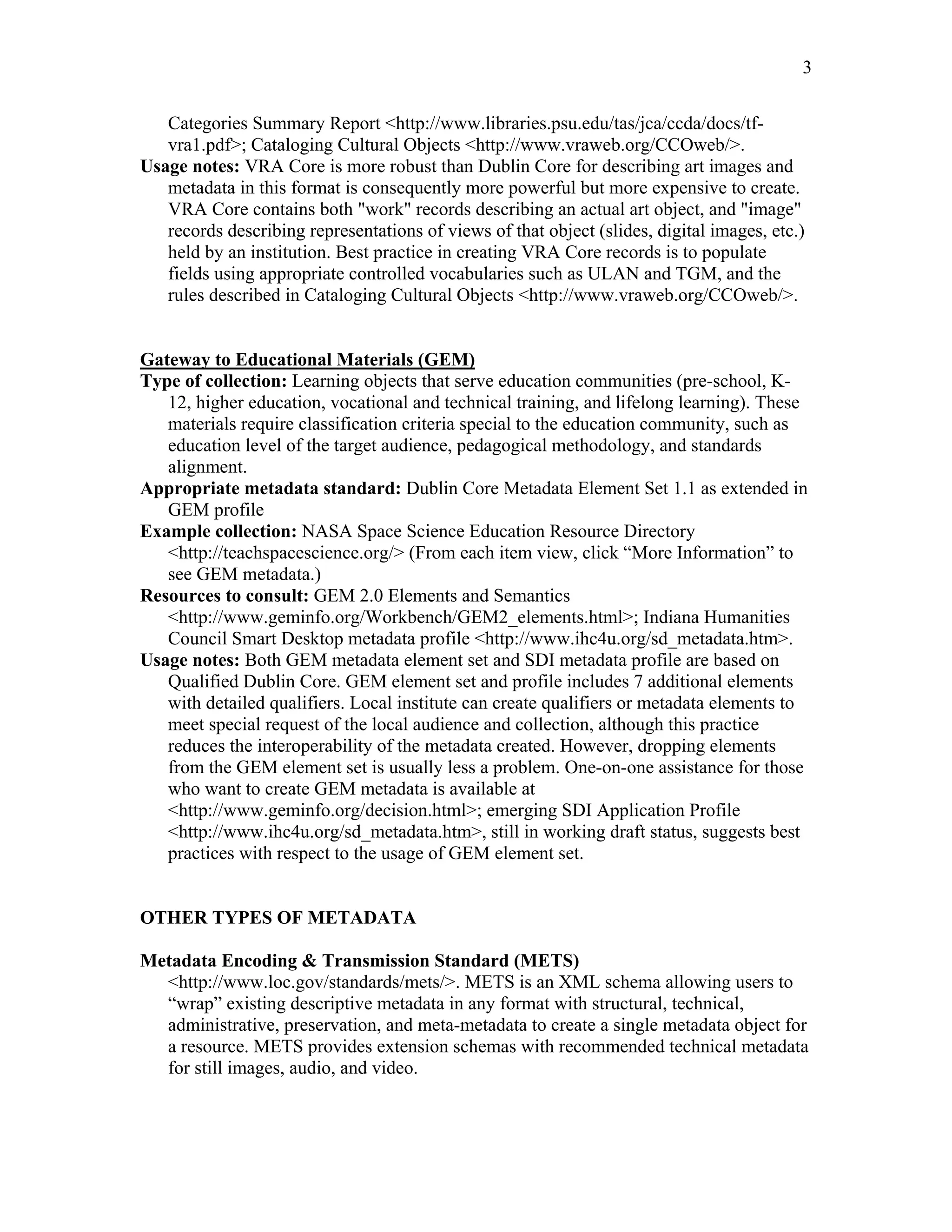 3
Categories Summary Report <http://www.libraries.psu.edu/tas/jca/ccda/docs/tf-
vra1.pdf>; Cataloging Cultural Objects <http://www.vraweb.org/CCOweb/>.
Usage notes: VRA Core is more robust than Dublin Core for describing art images and
metadata in this format is consequently more powerful but more expensive to create.
VRA Core contains both "work" records describing an actual art object, and "image"
records describing representations of views of that object (slides, digital images, etc.)
held by an institution. Best practice in creating VRA Core records is to populate
fields using appropriate controlled vocabularies such as ULAN and TGM, and the
rules described in Cataloging Cultural Objects <http://www.vraweb.org/CCOweb/>.
Gateway to Educational Materials (GEM)
Type of collection: Learning objects that serve education communities (pre-school, K-
12, higher education, vocational and technical training, and lifelong learning). These
materials require classification criteria special to the education community, such as
education level of the target audience, pedagogical methodology, and standards
alignment.
Appropriate metadata standard: Dublin Core Metadata Element Set 1.1 as extended in
GEM profile
Example collection: NASA Space Science Education Resource Directory
<http://teachspacescience.org/> (From each item view, click “More Information” to
see GEM metadata.)
Resources to consult: GEM 2.0 Elements and Semantics
<http://www.geminfo.org/Workbench/GEM2_elements.html>; Indiana Humanities
Council Smart Desktop metadata profile <http://www.ihc4u.org/sd_metadata.htm>.
Usage notes: Both GEM metadata element set and SDI metadata profile are based on
Qualified Dublin Core. GEM element set and profile includes 7 additional elements
with detailed qualifiers. Local institute can create qualifiers or metadata elements to
meet special request of the local audience and collection, although this practice
reduces the interoperability of the metadata created. However, dropping elements
from the GEM element set is usually less a problem. One-on-one assistance for those
who want to create GEM metadata is available at
<http://www.geminfo.org/decision.html>; emerging SDI Application Profile
<http://www.ihc4u.org/sd_metadata.htm>, still in working draft status, suggests best
practices with respect to the usage of GEM element set.
OTHER TYPES OF METADATA
Metadata Encoding & Transmission Standard (METS)
<http://www.loc.gov/standards/mets/>. METS is an XML schema allowing users to
“wrap” existing descriptive metadata in any format with structural, technical,
administrative, preservation, and meta-metadata to create a single metadata object for
a resource. METS provides extension schemas with recommended technical metadata
for still images, audio, and video.
 
