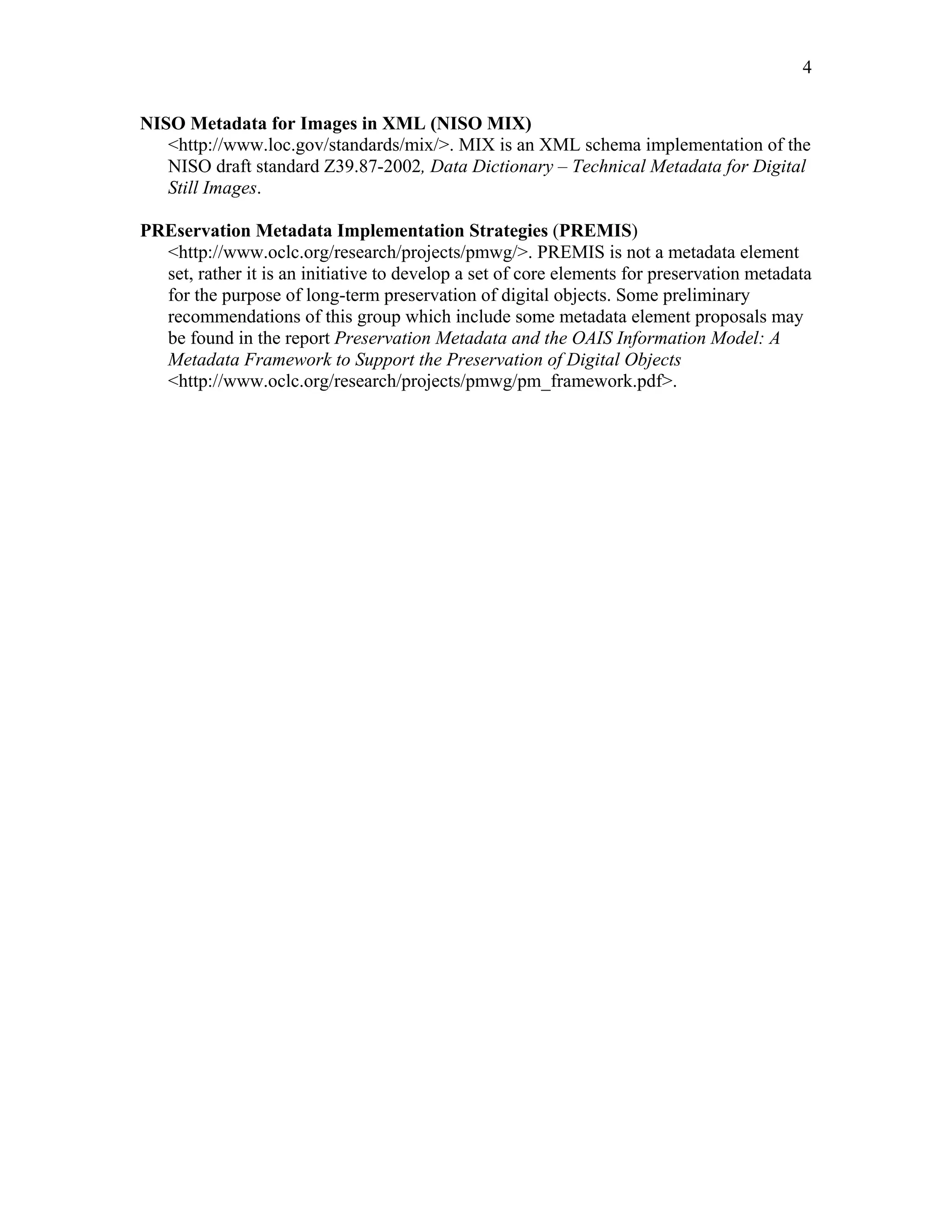 4
NISO Metadata for Images in XML (NISO MIX)
<http://www.loc.gov/standards/mix/>. MIX is an XML schema implementation of the
NISO draft standard Z39.87-2002, Data Dictionary – Technical Metadata for Digital
Still Images.
PREservation Metadata Implementation Strategies (PREMIS)
<http://www.oclc.org/research/projects/pmwg/>. PREMIS is not a metadata element
set, rather it is an initiative to develop a set of core elements for preservation metadata
for the purpose of long-term preservation of digital objects. Some preliminary
recommendations of this group which include some metadata element proposals may
be found in the report Preservation Metadata and the OAIS Information Model: A
Metadata Framework to Support the Preservation of Digital Objects
<http://www.oclc.org/research/projects/pmwg/pm_framework.pdf>.
 