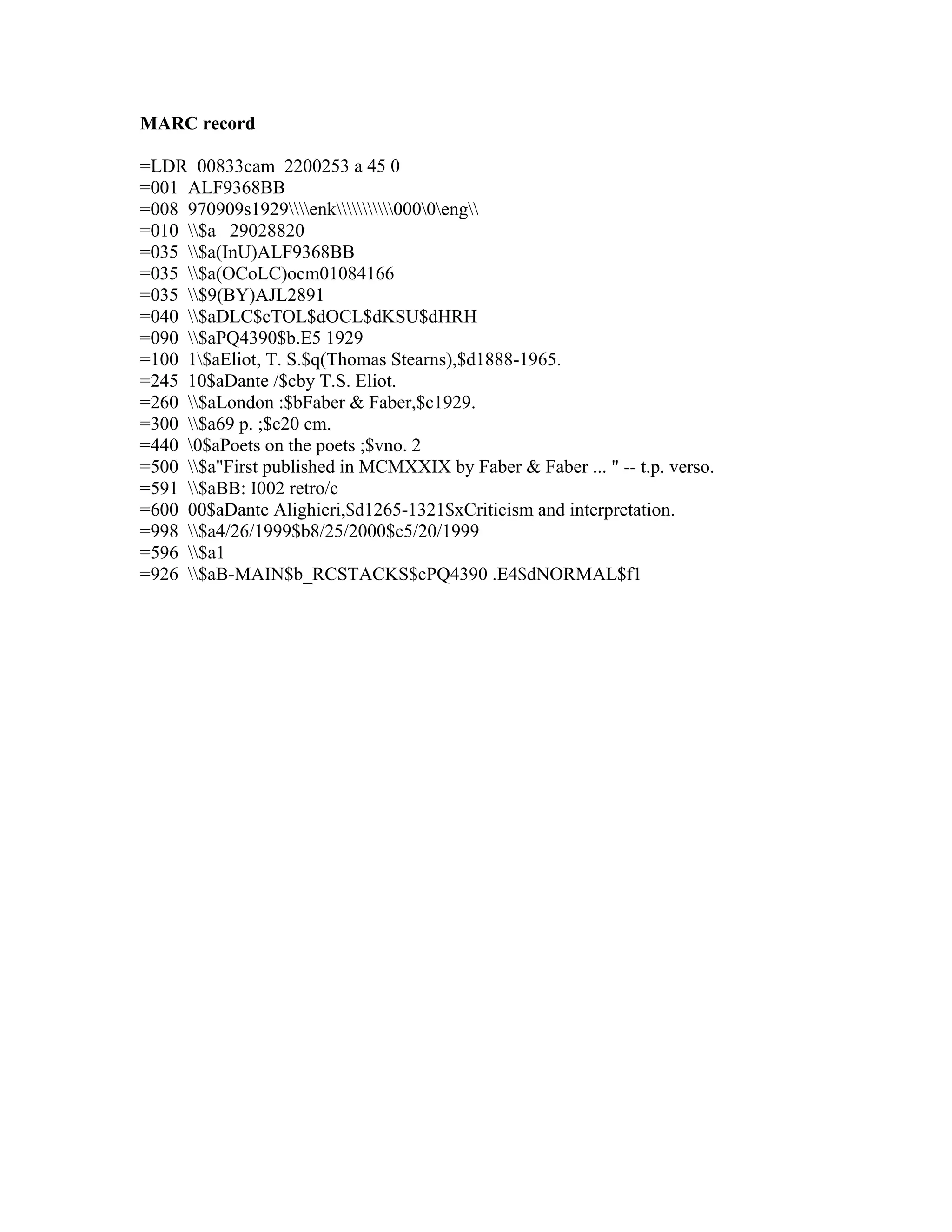 MARC record
=LDR 00833cam 2200253 a 45 0
=001 ALF9368BB
=008 970909s1929enk0000eng
=010 $a 29028820
=035 $a(InU)ALF9368BB
=035 $a(OCoLC)ocm01084166
=035 $9(BY)AJL2891
=040 $aDLC$cTOL$dOCL$dKSU$dHRH
=090 $aPQ4390$b.E5 1929
=100 1$aEliot, T. S.$q(Thomas Stearns),$d1888-1965.
=245 10$aDante /$cby T.S. Eliot.
=260 $aLondon :$bFaber & Faber,$c1929.
=300 $a69 p. ;$c20 cm.
=440 0$aPoets on the poets ;$vno. 2
=500 $a"First published in MCMXXIX by Faber & Faber ... " -- t.p. verso.
=591 $aBB: I002 retro/c
=600 00$aDante Alighieri,$d1265-1321$xCriticism and interpretation.
=998 $a4/26/1999$b8/25/2000$c5/20/1999
=596 $a1
=926 $aB-MAIN$b_RCSTACKS$cPQ4390 .E4$dNORMAL$f1
 