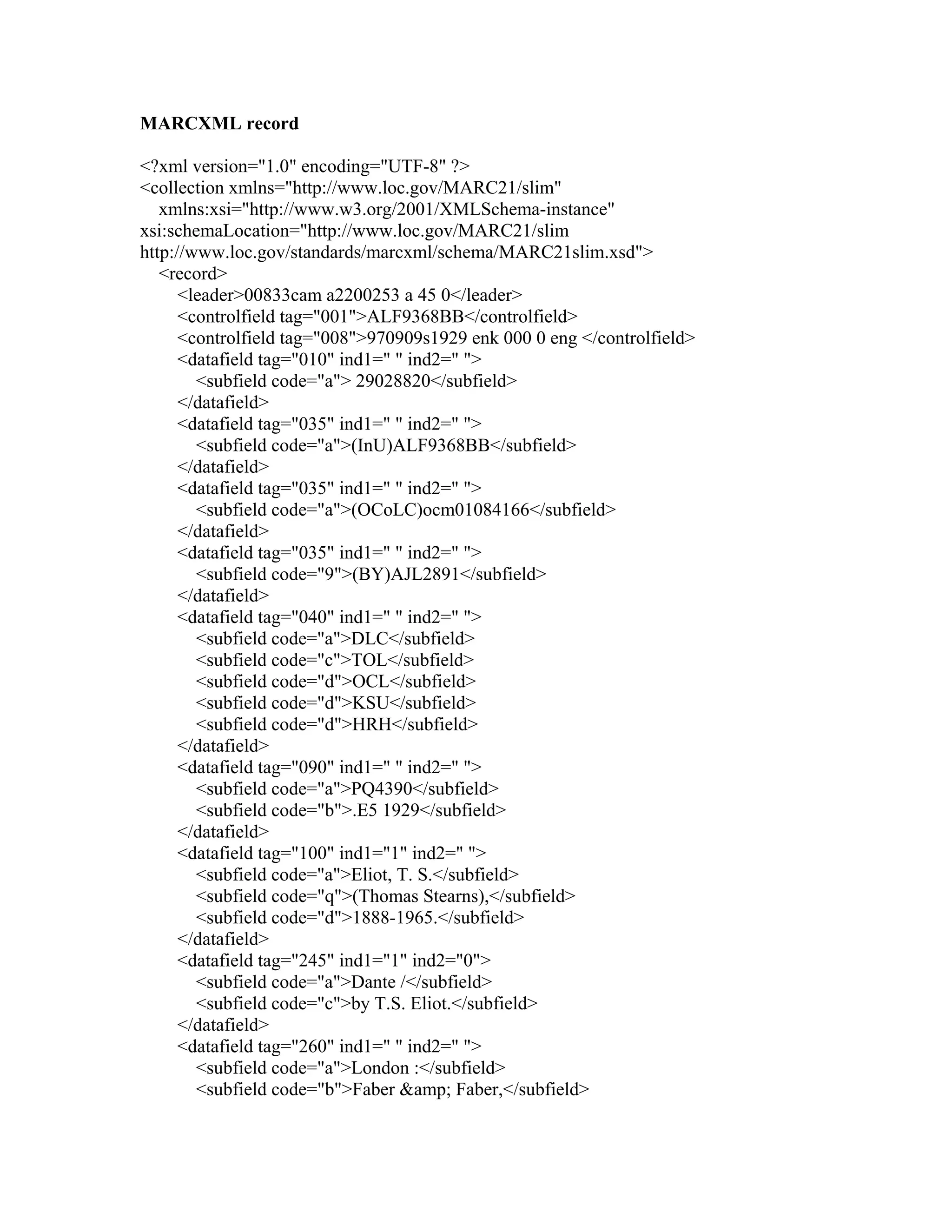MARCXML record
<?xml version="1.0" encoding="UTF-8" ?>
<collection xmlns="http://www.loc.gov/MARC21/slim"
xmlns:xsi="http://www.w3.org/2001/XMLSchema-instance"
xsi:schemaLocation="http://www.loc.gov/MARC21/slim
http://www.loc.gov/standards/marcxml/schema/MARC21slim.xsd">
<record>
<leader>00833cam a2200253 a 45 0</leader>
<controlfield tag="001">ALF9368BB</controlfield>
<controlfield tag="008">970909s1929 enk 000 0 eng </controlfield>
<datafield tag="010" ind1=" " ind2=" ">
<subfield code="a"> 29028820</subfield>
</datafield>
<datafield tag="035" ind1=" " ind2=" ">
<subfield code="a">(InU)ALF9368BB</subfield>
</datafield>
<datafield tag="035" ind1=" " ind2=" ">
<subfield code="a">(OCoLC)ocm01084166</subfield>
</datafield>
<datafield tag="035" ind1=" " ind2=" ">
<subfield code="9">(BY)AJL2891</subfield>
</datafield>
<datafield tag="040" ind1=" " ind2=" ">
<subfield code="a">DLC</subfield>
<subfield code="c">TOL</subfield>
<subfield code="d">OCL</subfield>
<subfield code="d">KSU</subfield>
<subfield code="d">HRH</subfield>
</datafield>
<datafield tag="090" ind1=" " ind2=" ">
<subfield code="a">PQ4390</subfield>
<subfield code="b">.E5 1929</subfield>
</datafield>
<datafield tag="100" ind1="1" ind2=" ">
<subfield code="a">Eliot, T. S.</subfield>
<subfield code="q">(Thomas Stearns),</subfield>
<subfield code="d">1888-1965.</subfield>
</datafield>
<datafield tag="245" ind1="1" ind2="0">
<subfield code="a">Dante /</subfield>
<subfield code="c">by T.S. Eliot.</subfield>
</datafield>
<datafield tag="260" ind1=" " ind2=" ">
<subfield code="a">London :</subfield>
<subfield code="b">Faber &amp; Faber,</subfield>
 
