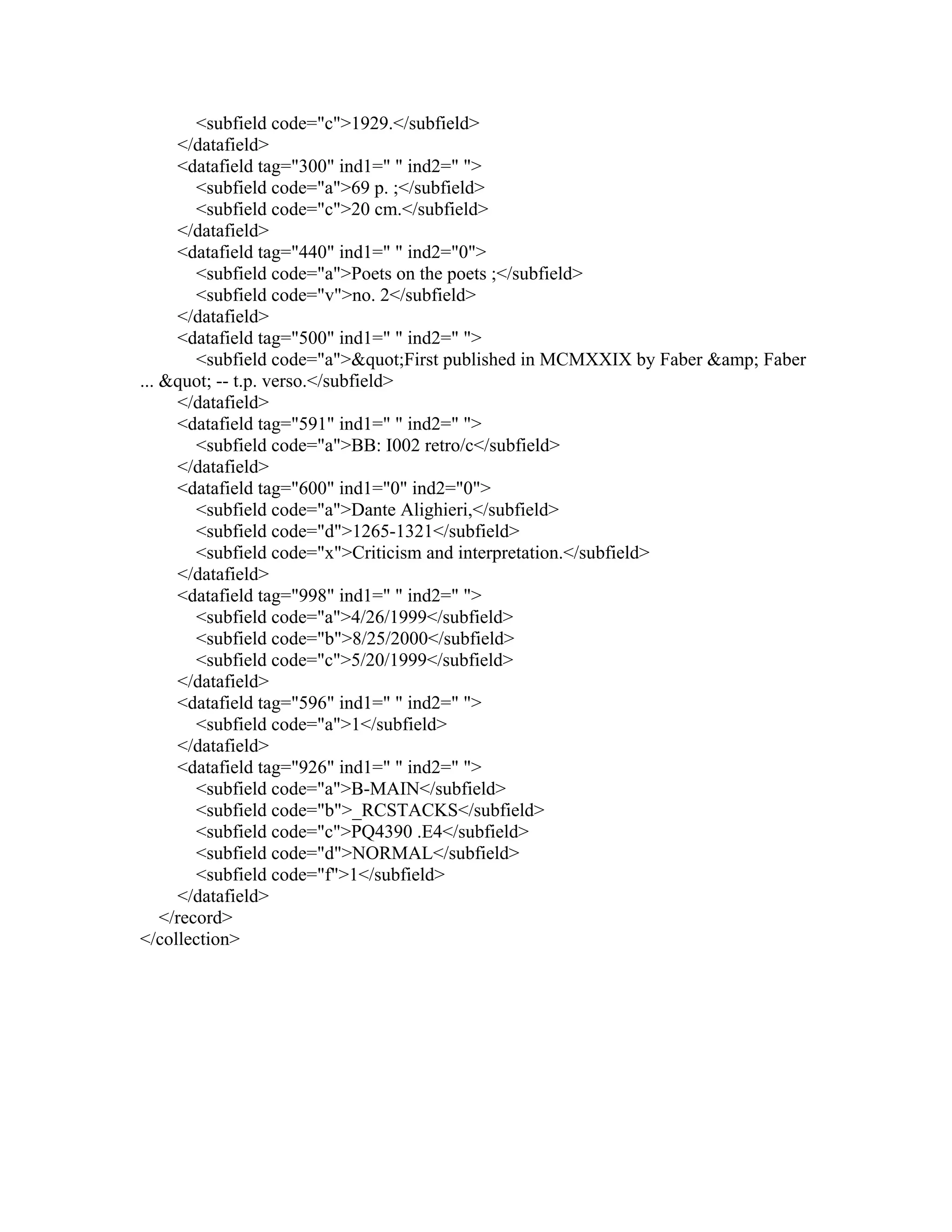 <subfield code="c">1929.</subfield>
</datafield>
<datafield tag="300" ind1=" " ind2=" ">
<subfield code="a">69 p. ;</subfield>
<subfield code="c">20 cm.</subfield>
</datafield>
<datafield tag="440" ind1=" " ind2="0">
<subfield code="a">Poets on the poets ;</subfield>
<subfield code="v">no. 2</subfield>
</datafield>
<datafield tag="500" ind1=" " ind2=" ">
<subfield code="a">"First published in MCMXXIX by Faber &amp; Faber
... " -- t.p. verso.</subfield>
</datafield>
<datafield tag="591" ind1=" " ind2=" ">
<subfield code="a">BB: I002 retro/c</subfield>
</datafield>
<datafield tag="600" ind1="0" ind2="0">
<subfield code="a">Dante Alighieri,</subfield>
<subfield code="d">1265-1321</subfield>
<subfield code="x">Criticism and interpretation.</subfield>
</datafield>
<datafield tag="998" ind1=" " ind2=" ">
<subfield code="a">4/26/1999</subfield>
<subfield code="b">8/25/2000</subfield>
<subfield code="c">5/20/1999</subfield>
</datafield>
<datafield tag="596" ind1=" " ind2=" ">
<subfield code="a">1</subfield>
</datafield>
<datafield tag="926" ind1=" " ind2=" ">
<subfield code="a">B-MAIN</subfield>
<subfield code="b">_RCSTACKS</subfield>
<subfield code="c">PQ4390 .E4</subfield>
<subfield code="d">NORMAL</subfield>
<subfield code="f">1</subfield>
</datafield>
</record>
</collection>
 