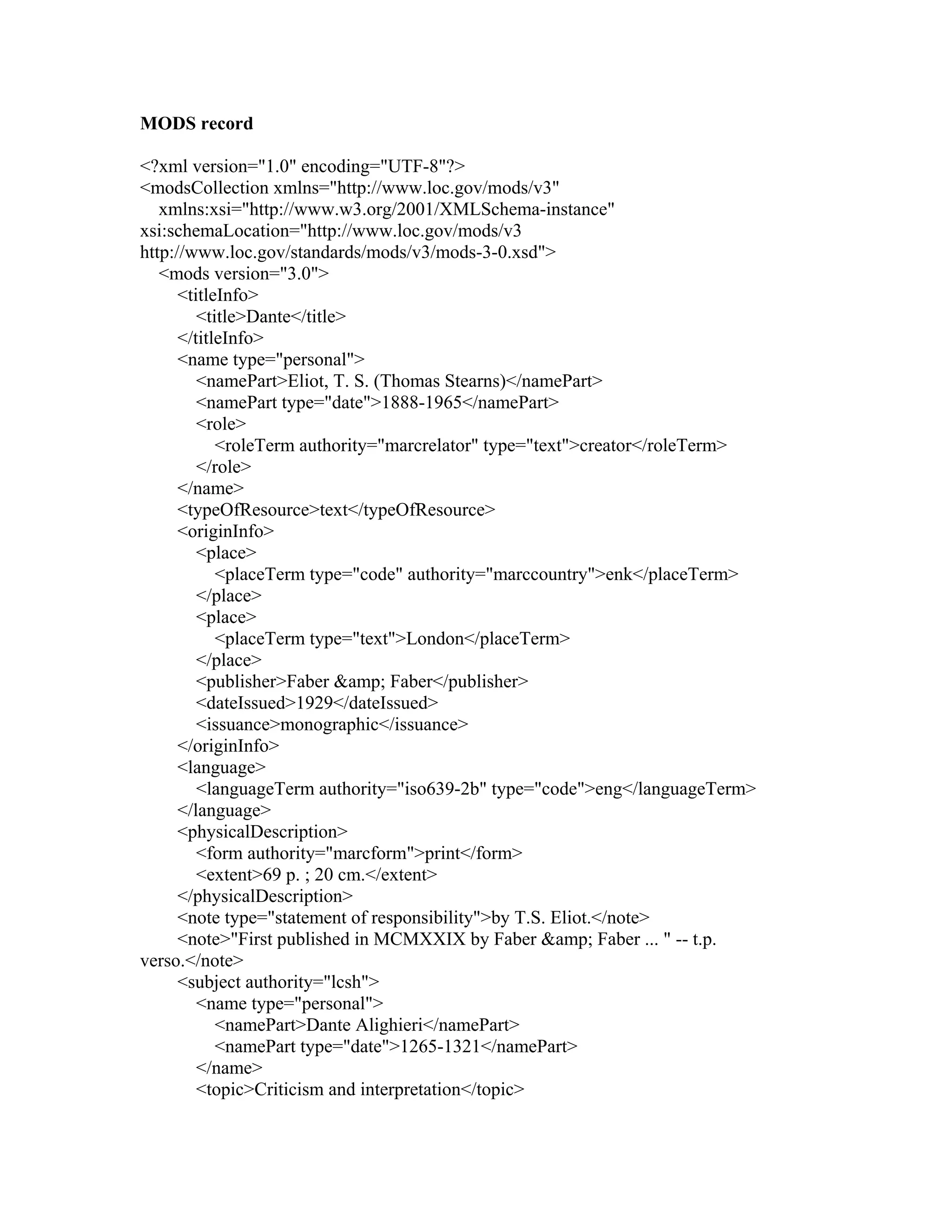 MODS record
<?xml version="1.0" encoding="UTF-8"?>
<modsCollection xmlns="http://www.loc.gov/mods/v3"
xmlns:xsi="http://www.w3.org/2001/XMLSchema-instance"
xsi:schemaLocation="http://www.loc.gov/mods/v3
http://www.loc.gov/standards/mods/v3/mods-3-0.xsd">
<mods version="3.0">
<titleInfo>
<title>Dante</title>
</titleInfo>
<name type="personal">
<namePart>Eliot, T. S. (Thomas Stearns)</namePart>
<namePart type="date">1888-1965</namePart>
<role>
<roleTerm authority="marcrelator" type="text">creator</roleTerm>
</role>
</name>
<typeOfResource>text</typeOfResource>
<originInfo>
<place>
<placeTerm type="code" authority="marccountry">enk</placeTerm>
</place>
<place>
<placeTerm type="text">London</placeTerm>
</place>
<publisher>Faber &amp; Faber</publisher>
<dateIssued>1929</dateIssued>
<issuance>monographic</issuance>
</originInfo>
<language>
<languageTerm authority="iso639-2b" type="code">eng</languageTerm>
</language>
<physicalDescription>
<form authority="marcform">print</form>
<extent>69 p. ; 20 cm.</extent>
</physicalDescription>
<note type="statement of responsibility">by T.S. Eliot.</note>
<note>"First published in MCMXXIX by Faber &amp; Faber ... " -- t.p.
verso.</note>
<subject authority="lcsh">
<name type="personal">
<namePart>Dante Alighieri</namePart>
<namePart type="date">1265-1321</namePart>
</name>
<topic>Criticism and interpretation</topic>
 
