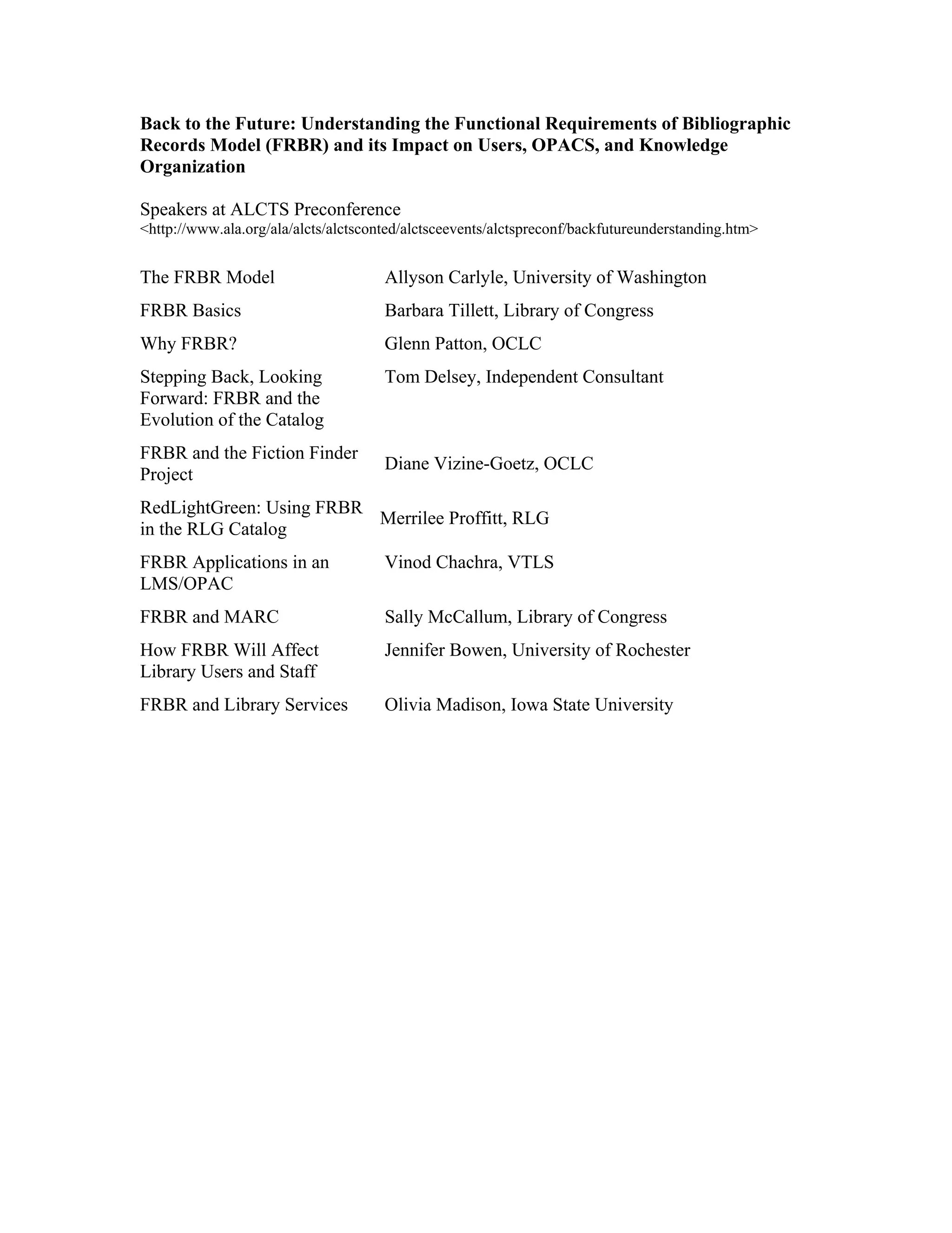 Back to the Future: Understanding the Functional Requirements of Bibliographic
Records Model (FRBR) and its Impact on Users, OPACS, and Knowledge
Organization
Speakers at ALCTS Preconference
<http://www.ala.org/ala/alcts/alctsconted/alctsceevents/alctspreconf/backfutureunderstanding.htm>
The FRBR Model Allyson Carlyle, University of Washington
FRBR Basics Barbara Tillett, Library of Congress
Why FRBR? Glenn Patton, OCLC
Stepping Back, Looking
Forward: FRBR and the
Evolution of the Catalog
Tom Delsey, Independent Consultant
FRBR and the Fiction Finder
Project
Diane Vizine-Goetz, OCLC
RedLightGreen: Using FRBR
in the RLG Catalog
Merrilee Proffitt, RLG
FRBR Applications in an
LMS/OPAC
Vinod Chachra, VTLS
FRBR and MARC Sally McCallum, Library of Congress
How FRBR Will Affect
Library Users and Staff
Jennifer Bowen, University of Rochester
FRBR and Library Services Olivia Madison, Iowa State University
 