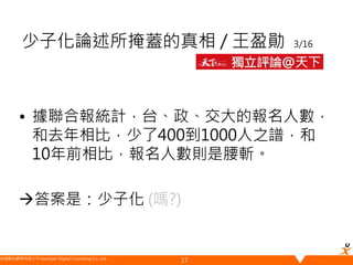 悠識數位顧問有限公司 UserXper Digital Consulting Co., Ltd.
少子化論述所掩蓋的真相 / 王盈勛 3/16
• 據聯合報統計，台、政、交大的報名人數，
和去年相比，少了400到1000人之譜，和
10年前相比，報名人數則是腰斬。
答案是：少子化 (嗎?)
17
 