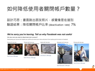 悠識數位顧問有限公司 UserXper Digital Consulting Co., Ltd.
設計巧思：畫面跳出朋友照片，感覺像是在道別
驗證結果：降低關閉帳戶比率 (deactivation rate) 7%
We’re sorry you’re leaving. Tell us why Facebook was not useful
如何降低使用者關閉帳戶數量？
 