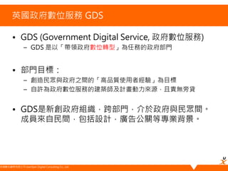 悠識數位顧問有限公司 UserXper Digital Consulting Co., Ltd.
英國政府數位服務 GDS
• GDS (Government Digital Service, 政府數位服務)
– GDS 是以「帶領政府數位轉型」為任務的政府部門
• 部門目標：
– 創造民眾與政府之間的「高品質使用者經驗」為目標
– 自許為政府數位服務的建築師及計畫動力來源，且責無旁貸
• GDS是新創政府組織，跨部門，介於政府與民眾間。
成員來自民間，包括設計，廣告公關等專業背景。
 