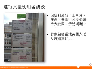 悠識數位顧問有限公司 UserXper Digital Consulting Co., Ltd.
進行大量使用者訪談
• 包括科威特，土耳其，
澳洲，泰國，阿拉伯聯
合大公國，伊朗 等地。
• 對象包括當地英國人以
及該國本地人
 