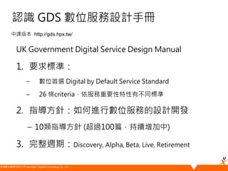悠識數位顧問有限公司 UserXper Digital Consulting Co., Ltd.
認識 GDS 數位服務設計手冊
UK Government Digital Service Design Manual
1. 要求標準：
– 數位首選 Digital by Default Service Standard
– 26 條criteria，依服務重要性特性有不同標準
2. 指導方針：如何進行數位服務的設計開發
– 10類指導方針 (超過100篇，持續增加中)
3. 完整週期：Discovery, Alpha, Beta, Live, Retirement
中譯版本 http://gds.hpx.tw/
 