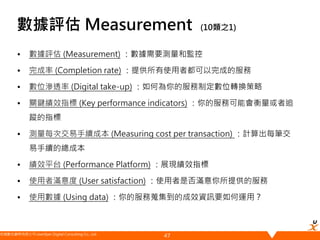 悠識數位顧問有限公司 UserXper Digital Consulting Co., Ltd.
數據評估 Measurement (10類之1)
• 數據評估 (Measurement) ：數據需要測量和監控
• 完成率 (Completion rate) ：提供所有使用者都可以完成的服務
• 數位滲透率 (Digital take-up) ：如何為你的服務制定數位轉換策略
• 關鍵績效指標 (Key performance indicators) ：你的服務可能會衡量或者追
蹤的指標
• 測量每次交易手續成本 (Measuring cost per transaction) ：計算出每筆交
易手續的總成本
• 績效平台 (Performance Platform) ：展現績效指標
• 使用者滿意度 (User satisfaction) ：使用者是否滿意你所提供的服務
• 使用數據 (Using data) ：你的服務蒐集到的成效資訊要如何運用？
47
 