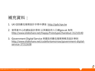 悠識數位顧問有限公司 UserXper Digital Consulting Co., Ltd.
補充資料：
1. UK GDS數位服務設計手冊中譯版 http://gds.hpx.tw
2. 使用者中心的網站設計原則 以英國政府入口網gov.uk 為例
http://www.slideshare.net/Happy.Prototyper/handout-31210140
3. Government Digital Service 英國政府數位服務策略及設計準則
http://www.slideshare.net/codefortomorrow/government-digital-
service-37311638
 