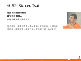 悠識數位顧問有限公司 UserXper Digital Consulting Co., Ltd.
蔡明哲 Richard Tsai
悠識 首席體驗架構師
HPX社群 創辦人
交通大學資訊科學研究所
專長領域：使用者研究，網站企劃，資訊架構，介面設計，
易用性，專案管理，網路行銷，資料庫行銷，系統分析。
53
 