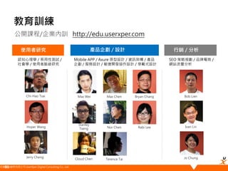 悠識數位顧問有限公司 UserXper Digital Consulting Co., Ltd.
公開課程/企業內訓 http://edu.userxper.com
教育訓練
使用者研究 產品企劃 / 設計
Hoper Wang
Max Wei
Stanley
Tseng
Ivan Lin
Cloud Chen
Chi-Hao Tsai
Jerry Cheng
Bob Lien
Jo Chung
Nor Chen
Terence Tai
行銷 / 分析
Max Chen
認知心理學 / 易用性測試 /
社會學 / 使用者脈絡研究
Mobile APP / Axure 原型設計 / 資訊架構 / 產品
企劃 / 服務設計 / 敏捷開發協作設計 / 穿戴式設計
SEO 策略規劃 / 品牌電商 /
網站流量分析
Bryan Chang
Rabi Lee
58
 