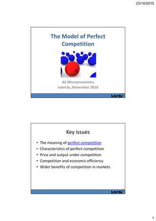 23/10/2010
1
The Model of Perfect 
Competition
A2 Microeconomics
tutor2u, November 2010
Key issues
• The meaning of perfect competition
• Characteristics of perfect competition
• Price and output under competition
• Competition and economic efficiency
• Wider benefits of competition in markets
 