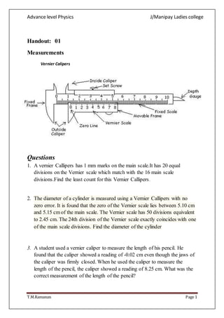 Advance level Physics J/Manipay Ladies college
T.M.Ramanan Page 1
Handout: 01
Measurements
Vernier Calipers
Questions
1. A vernier Callipers has 1 mm marks on the main scale.It has 20 equal
divisions on the Vernier scale which match with the 16 main scale
divisions.Find the least count for this Vernier Callipers.
2. The diameter of a cylinder is measured using a Vernier Callipers with no
zero error. It is found that the zero of the Vernier scale lies between 5.10 cm
and 5.15 cm of the main scale. The Vernier scale has 50 divisions equivalent
to 2.45 cm. The 24th division of the Vernier scale exactly coincides with one
of the main scale divisions. Find the diameter of the cylinder
3. A student used a vernier caliper to measure the length of his pencil. He
found that the caliper showed a reading of -0.02 cm even though the jaws of
the caliper was firmly closed. When he used the caliper to measure the
length of the pencil, the caliper showed a reading of 8.25 cm. What was the
correct measurement of the length of the pencil?
 