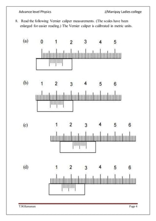 Advance level Physics J/Manipay Ladies college
T.M.Ramanan Page 4
8. Read the following Vernier caliper measurements. (The scales have been
enlarged for easier reading.) The Vernier caliper is calibrated in metric units.
 