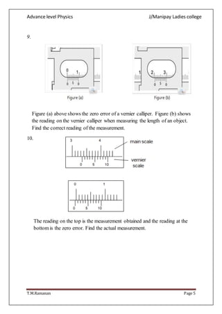 Advance level Physics J/Manipay Ladies college
T.M.Ramanan Page 5
9.
Figure (a) above shows the zero error of a vernier calliper. Figure (b) shows
the reading on the vernier calliper when measuring the length of an object.
Find the correct reading of the measurement.
10.
The reading on the top is the measurement obtained and the reading at the
bottom is the zero error. Find the actual measurement.
 