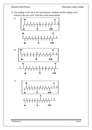 Advance level Physics J/Manipay Ladies college
T.M.Ramanan Page 6
11.The reading on the top is the measurement obtained and the reading at the
bottom is the zero error. Find the actual measurement.
a)
b)
c)
 