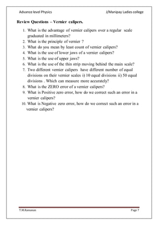Advance level Physics J/Manipay Ladies college
T.M.Ramanan Page 7
Review Questions – Vernier calipers.
1. What is the advantage of vernier calipers over a regular scale
graduated in millimeters?
2. What is the principle of vernier ?
3. What do you mean by least count of vernier calipers?
4. What is the use of lower jaws of a vernier calipers?
5. What is the use of upper jaws?
6. What is the use of the thin strip moving behind the main scale?
7. Two different vernier calipers have different number of equal
divisions on their vernier scales i) 10 equal divisions ii) 50 equal
divisions . Which can measure more accurately?
8. What is the ZERO error of a vernier calipers?
9. What is Positive zero error, how do we correct such an error in a
vernier calipers?
10. What is Negative zero error, how do we correct such an error in a
vernier calipers?
 