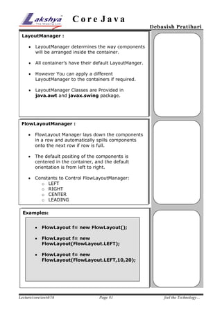 Core Java

Debasish Pratihari

LayoutManager :


LayoutManager determines the way components
will be arranged inside the container.



All container’s have their default LayoutManger.



However You can apply a different
LayoutManager to the containers if required.



LayoutManager Classes are Provided in
java.awt and javax.swing package.

FlowLayoutManager :


FlowLayout Manager lays down the components
in a row and automatically spills components
onto the next row if row is full.



The default positing of the components is
centered in the container, and the default
orientation is from left to right.



Constants to Control FlowLayoutManager:
o LEFT
o RIGHT
o CENTER
o LEADING
TRAILING



Examples:


FlowLayout f= new FlowLayout();



FlowLayout f= new
FlowLayout(FlowLayout.LEFT);



FlowLayout f= new
FlowLayout(FlowLayout.LEFT,10,20);

Lecture/core/awt4/16

Page #1

feel the Technology…

 