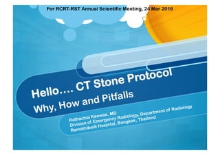 Hello…. CT Stone Protocol
Why, How and Pitfalls
Rathachai Kaewlai, MD
Division of Emergency Radiology, Department of Radiology
Ramathibodi Hospital, Bangkok, Thailand
For RCRT-RST Annual Scientific Meeting, 24 Mar 2016
 
