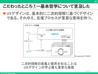 Copyright © Masaya Ando
11
こだわったところ①ー基本哲学について言及した
n UXデザインは、基本的に二次的理解に基づくデザイン
である。それゆえ、反復プロセスが重要な意味を持つ。
（Krippendorff, 2006 ）
（p.11）
二次的理解の意義と限界を知ることは
UXデザインの学ぶ最も重要な基礎
 