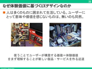 Copyright © Masaya Ando
22
なぜ体験価値に基づくUXデザインなのか
n 人は多くのものに囲まれて生活している。ユーザーに
とって意味や価値を感じないものは、無いのも同然。
使うことでユーザーが構築する価値＝体験価値
をまず理解することが新しい製品・サービスを作る近道
 